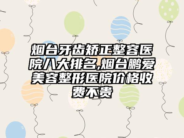 烟台牙齿矫正整容医院八大排名,烟台鹏爱美容整形医院价格收费不贵