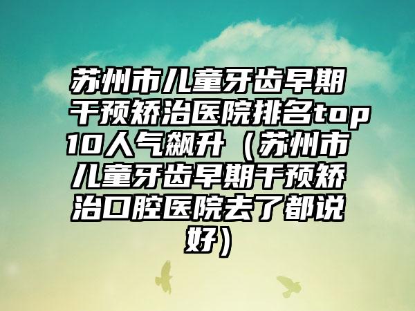 苏州市儿童牙齿早期干预矫治医院排名top10人气飙升（苏州市儿童牙齿早期干预矫治口腔医院去了都说好）