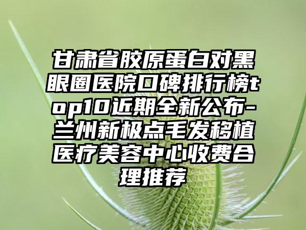 甘肃省胶原蛋白对黑眼圈医院口碑排行榜top10近期全新公布-兰州新极点毛发移植医疗美容中心收费合理推荐