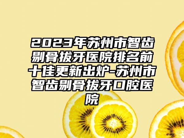 2023年苏州市智齿剔骨拔牙医院排名前十佳更新出炉-苏州市智齿剔骨拔牙口腔医院