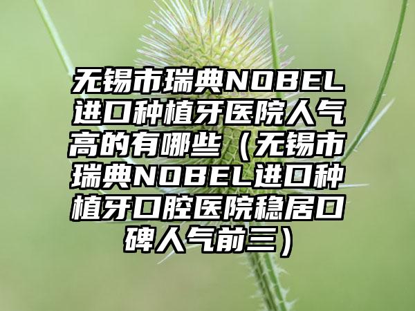 无锡市瑞典NOBEL进口种植牙医院人气高的有哪些（无锡市瑞典NOBEL进口种植牙口腔医院稳居口碑人气前三）