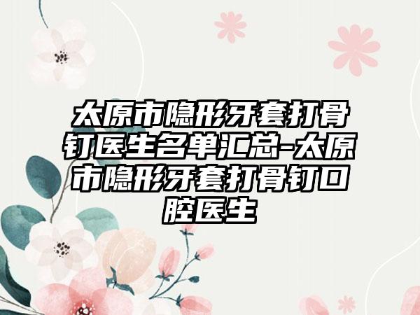 太原市隐形牙套打骨钉医生名单汇总-太原市隐形牙套打骨钉口腔医生