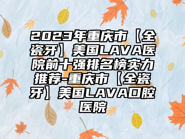 2023年重庆市【全瓷牙】美国LAVA医院前十强排名榜实力推荐-重庆市【全瓷牙】美国LAVA口腔医院