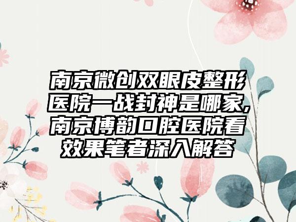 南京微创双眼皮整形医院一战封神是哪家,南京博韵口腔医院看成果笔者深入解答