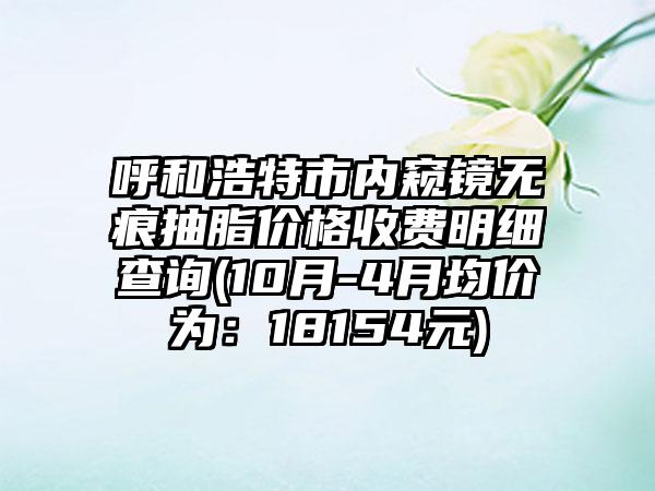 呼和浩特市内窥镜无痕抽脂价格收费明细查询(10月-4月均价为：18154元)