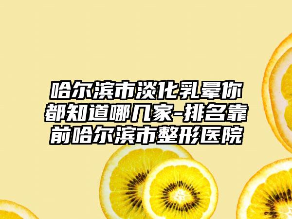 哈尔滨市淡化乳晕你都知道哪几家-排名靠前哈尔滨市整形医院