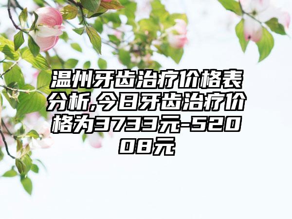 温州牙齿治疗价格表分析,今日牙齿治疗价格为3733元-52008元