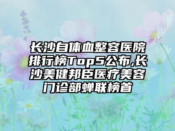 长沙自体血整容医院排行榜Top5公布,长沙美健邦臣医疗美容门诊部蝉联榜首