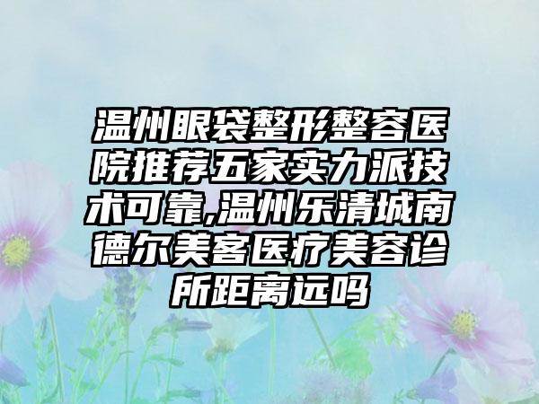 温州眼袋整形整容医院推荐五家实力派技术可靠,温州乐清城南德尔美客医疗美容诊所距离远吗