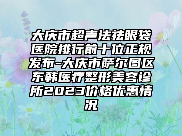 大庆市超声法祛眼袋医院排行前十位正规发布-大庆市萨尔图区东韩医疗整形美容诊所2023价格优惠情况