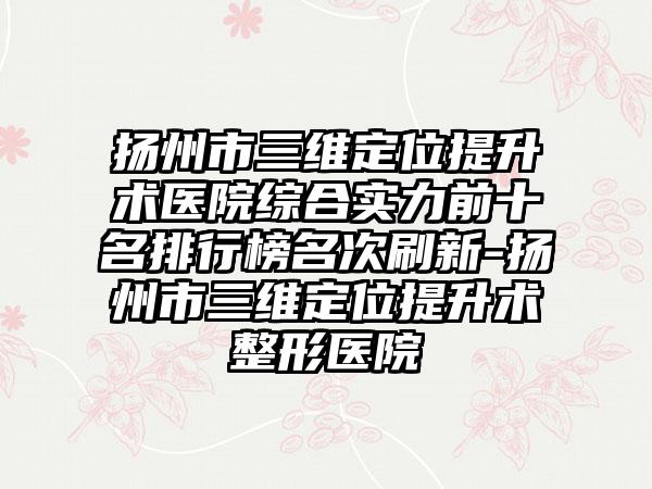 扬州市三维定位提升术医院综合实力前十名排行榜名次刷新-扬州市三维定位提升术整形医院