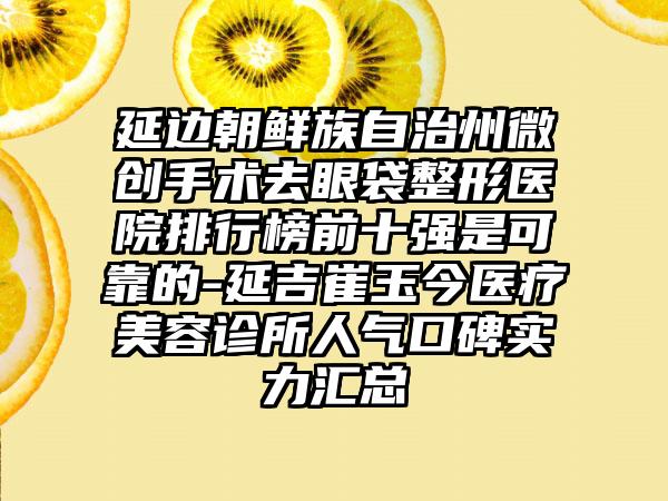 延边朝鲜族自治州微创手术去眼袋整形医院排行榜前十强是可靠的-延吉崔玉今医疗美容诊所人气口碑实力汇总