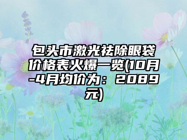 包头市激光祛除眼袋价格表火爆一览(10月-4月均价为：2089元)