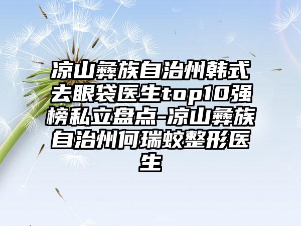 凉山彝族自治州韩式去眼袋医生top10强榜私立盘点-凉山彝族自治州何瑞蛟整形医生