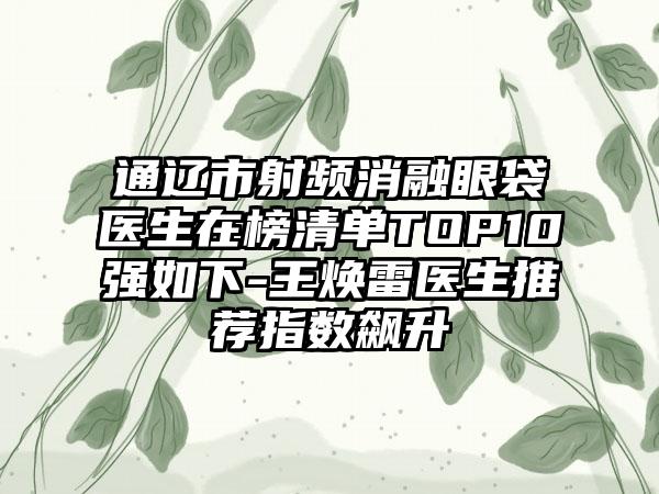 通辽市射频消融眼袋医生在榜清单TOP10强如下-王焕雷医生推荐指数飙升