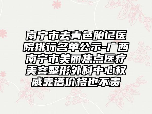 南宁市去青色胎记医院排行名单公示-广西南宁市美丽焦点医疗美容整形外科中心权威靠谱价格也不贵