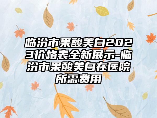 临汾市果酸美白2023价格表全新展示-临汾市果酸美白在医院所需费用