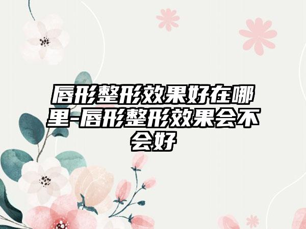 唇形整形成果好在哪里-唇形整形成果会不会好