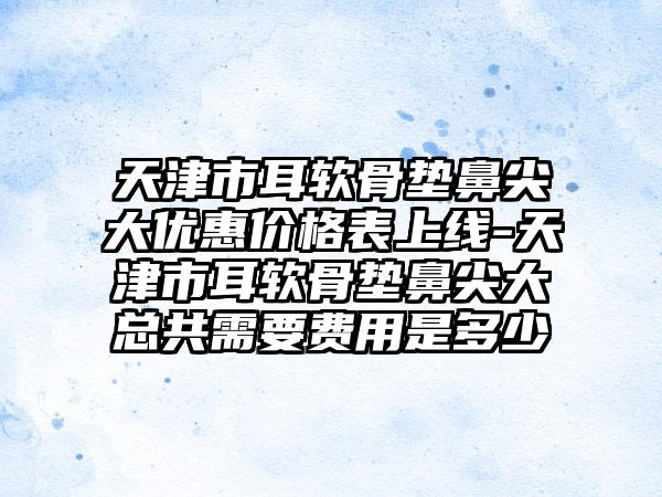 天津市耳软骨垫鼻尖大优惠价格表上线-天津市耳软骨垫鼻尖大总共需要费用是多少