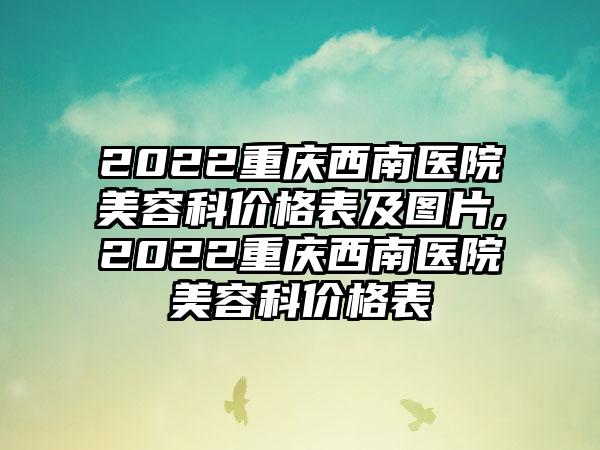 2022重庆西南医院美容科价格表及图片,2022重庆西南医院美容科价格表