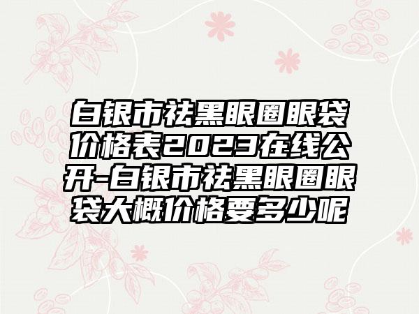 白银市祛黑眼圈眼袋价格表2023在线公开-白银市祛黑眼圈眼袋大概价格要多少呢