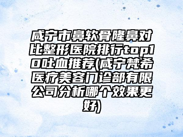 咸宁市鼻软骨隆鼻对比整形医院排行top10吐血推荐(咸宁梵希医疗美容门诊部有限公司分析哪个成果更好)