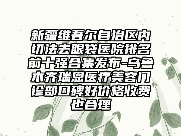 新疆维吾尔自治区内切法去眼袋医院排名前十强合集发布-乌鲁木齐瑞恩医疗美容门诊部口碑好价格收费也合理