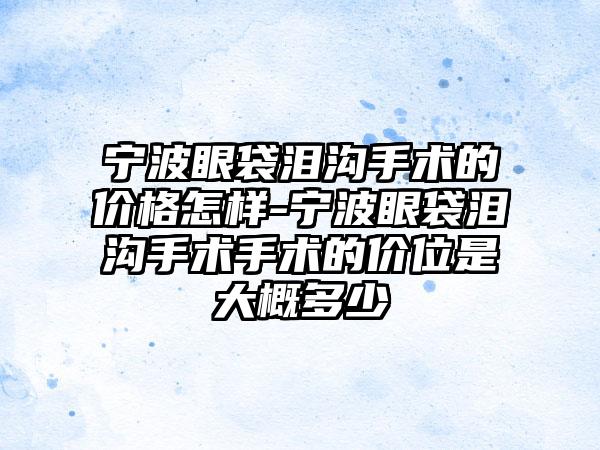 宁波眼袋泪沟手术的价格怎样-宁波眼袋泪沟手术手术的价位是大概多少