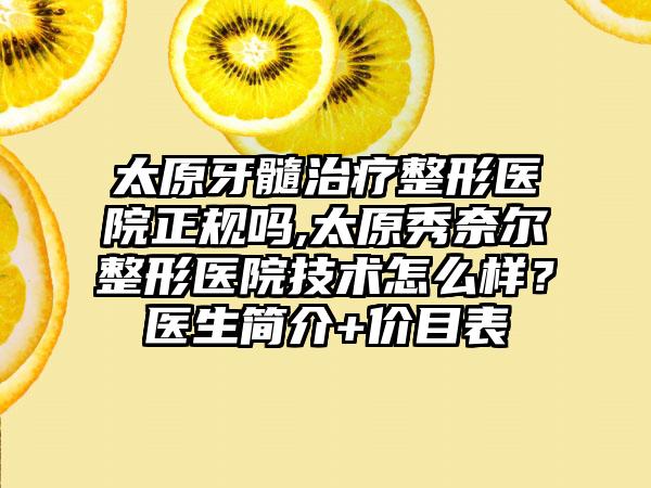 太原牙髓治疗整形医院正规吗,太原秀奈尔整形医院技术怎么样？医生简介+价目表