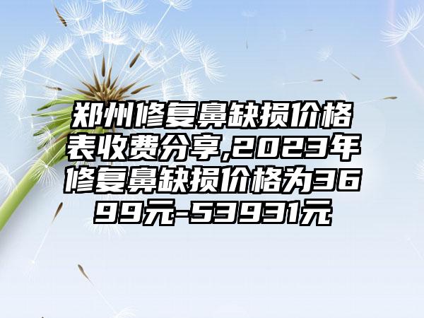 郑州修复鼻缺损价格表收费分享,2023年修复鼻缺损价格为3699元-53931元