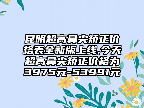 昆明超高鼻尖矫正价格表全新版上线,今天超高鼻尖矫正价格为3975元-53991元