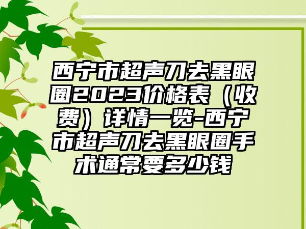 西宁市超声刀去黑眼圈2023价格表（收费）详情一览-西宁市超声刀去黑眼圈手术通常要多少钱