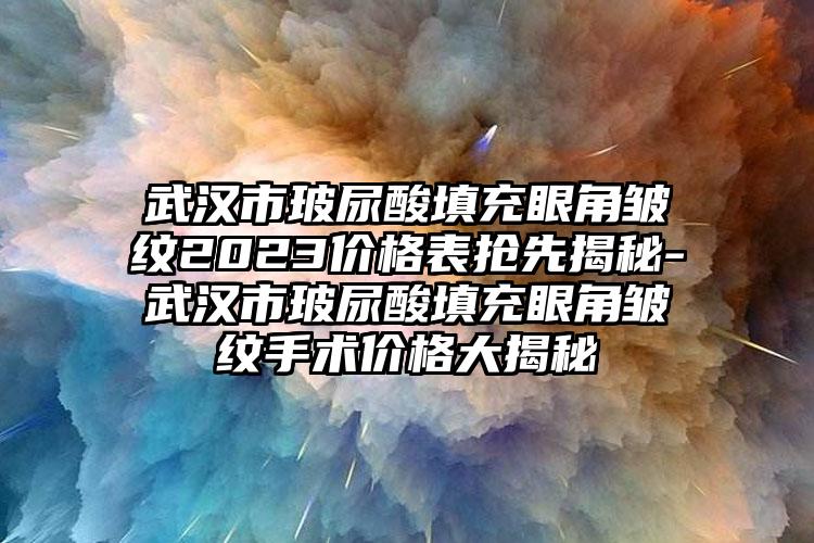 武汉市玻尿酸填充眼角皱纹2023价格表抢先揭秘-武汉市玻尿酸填充眼角皱纹手术价格大揭秘