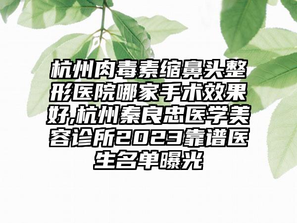 杭州肉毒素缩鼻头整形医院哪家手术成果好,杭州秦良忠医学美容诊所2023靠谱医生名单曝光