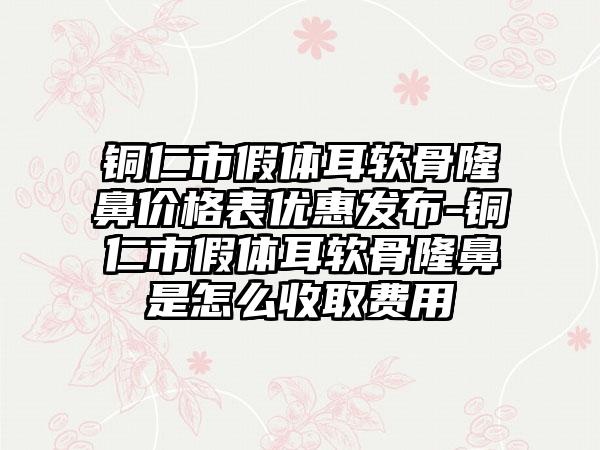 铜仁市假体耳软骨隆鼻价格表优惠发布-铜仁市假体耳软骨隆鼻是怎么收取费用