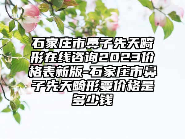 石家庄市鼻子先天畸形在线咨询2023价格表新版-石家庄市鼻子先天畸形要价格是多少钱