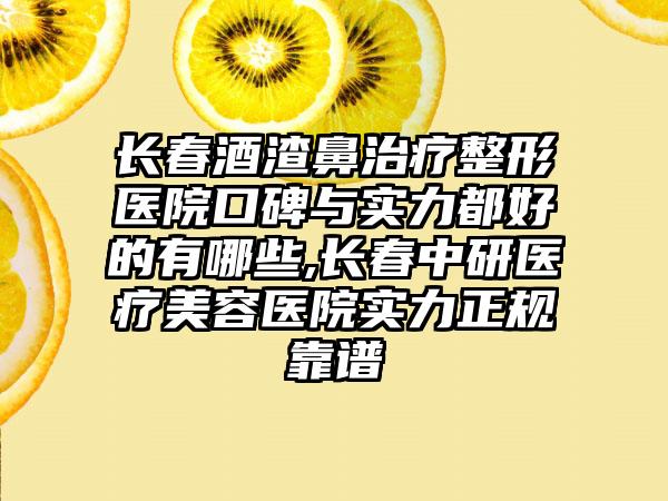 长春酒渣鼻治疗整形医院口碑与实力都好的有哪些,长春中研医疗美容医院实力正规靠谱