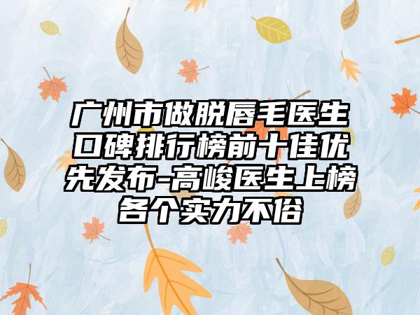 广州市做脱唇毛医生口碑排行榜前十佳优先发布-高峻医生上榜各个实力不俗