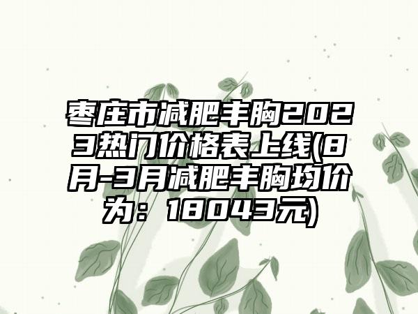 枣庄市减肥丰胸2023热门价格表上线(8月-3月减肥丰胸均价为：18043元)