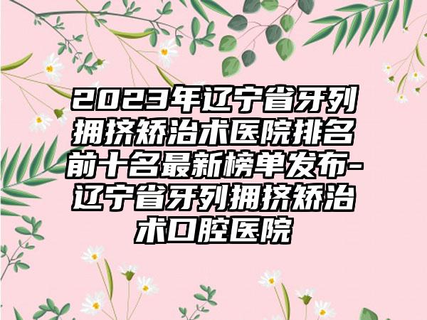 2023年辽宁省牙列拥挤矫治术医院排名前十名非常新榜单发布-辽宁省牙列拥挤矫治术口腔医院