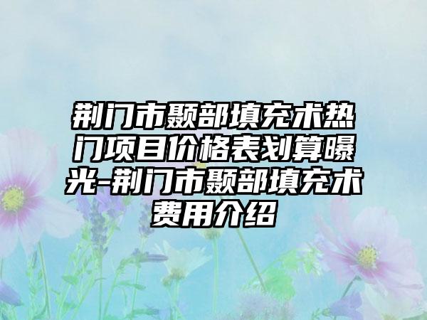 荆门市颞部填充术热门项目价格表划算曝光-荆门市颞部填充术费用介绍