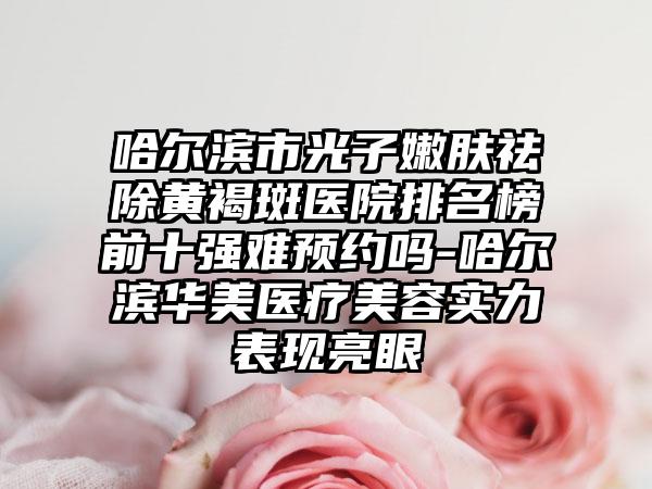 哈尔滨市光子嫩肤祛除黄褐斑医院排名榜前十强难预约吗-哈尔滨华美医疗美容实力表现亮眼