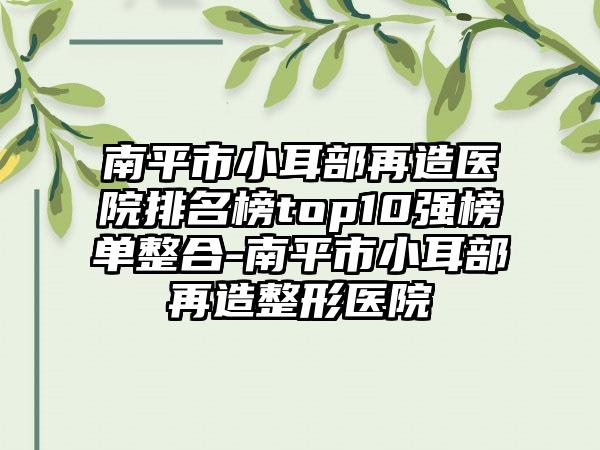 南平市小耳部再造医院排名榜top10强榜单整合-南平市小耳部再造整形医院