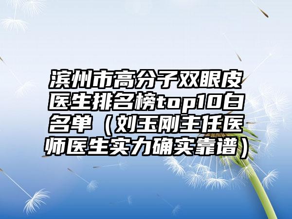 滨州市高分子双眼皮医生排名榜top10白名单（刘玉刚主任医师医生实力确实靠谱）