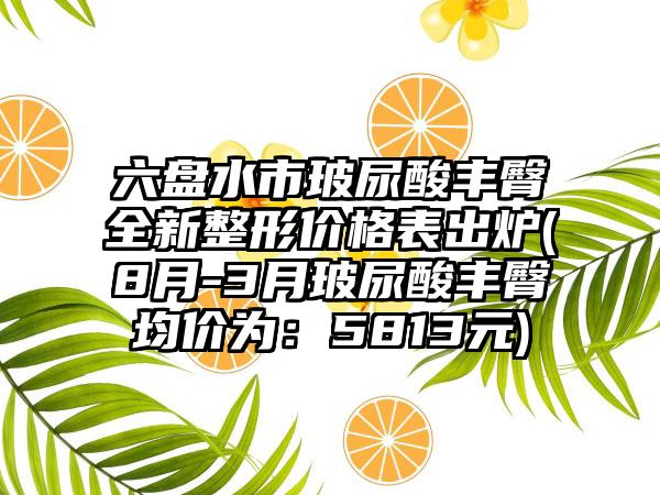 六盘水市玻尿酸丰臀全新整形价格表出炉(8月-3月玻尿酸丰臀均价为：5813元)