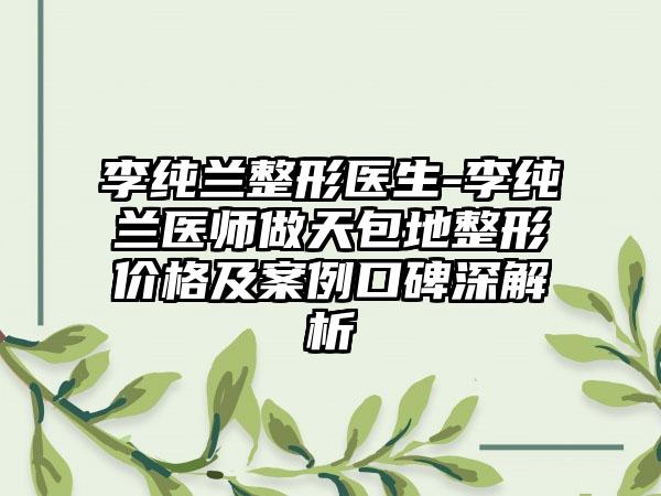 李纯兰整形医生-李纯兰医师做天包地整形价格及实例口碑深解析