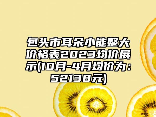 包头市耳朵小能整大价格表2023均价展示(10月-4月均价为：52138元)