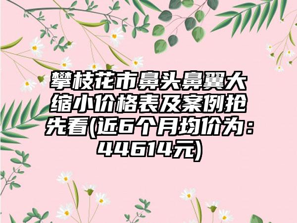 攀枝花市鼻头鼻翼大缩小价格表及实例抢先看(近6个月均价为：44614元)