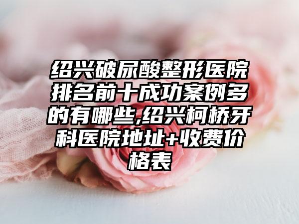 绍兴破尿酸整形医院排名前十成功实例多的有哪些,绍兴柯桥牙科医院地址+收费价格表