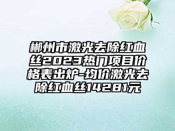 郴州市激光去除红血丝2023热门项目价格表出炉-均价激光去除红血丝14281元